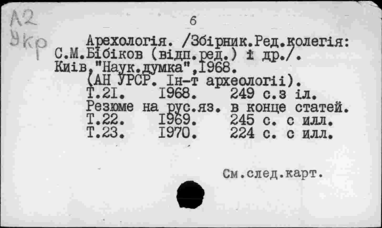 ﻿Арехологія. /Збірник.Ред.колегія: І С.М.Бібіков (відп.ред.) і др./.
Киів,"Наук.думка”,1968.
(АН УРСР. Ін-т археологи).
Т.2І.	1968.	249	с.з іл.
Резюме на рус.яз. в конце статей.
Т.22.	І9б9.	245	с. с илл.
Т.23.	1970.	224	с. с илл.
См.след.карт.